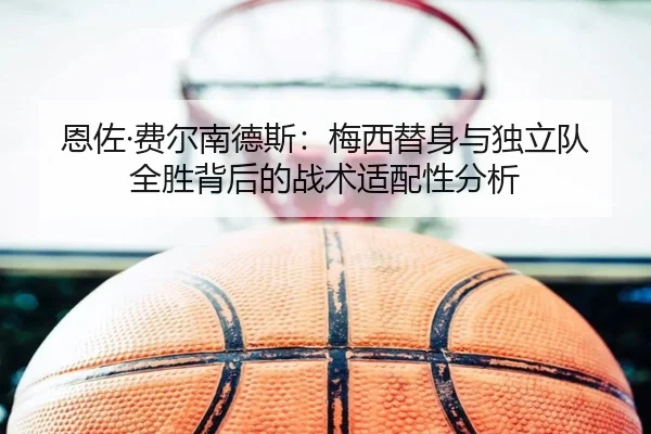 恩佐·费尔南德斯：梅西替身与独立队全胜背后的战术适配性分析